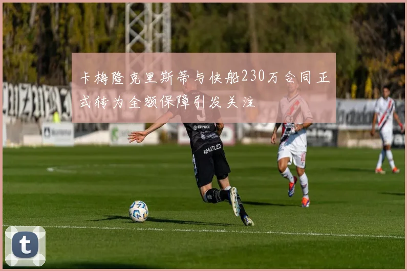 卡梅隆克里斯蒂与快船230万合同正式转为全额保障引发关注