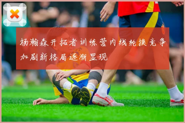 杨瀚森开拓者训练营内线轮换竞争加剧新格局逐渐显现