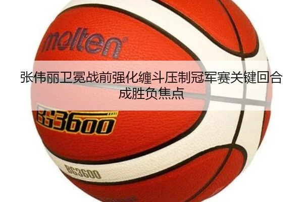 张伟丽卫冕战前强化缠斗压制冠军赛关键回合成胜负焦点