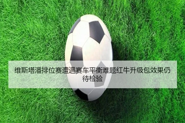 维斯塔潘排位赛遭遇赛车平衡难题红牛升级包效果仍待检验