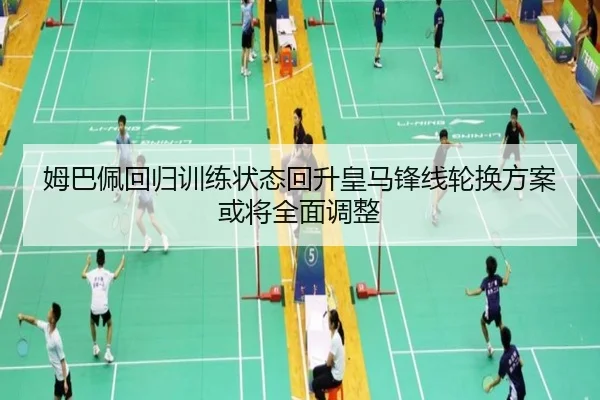 姆巴佩回归训练状态回升皇马锋线轮换方案或将全面调整